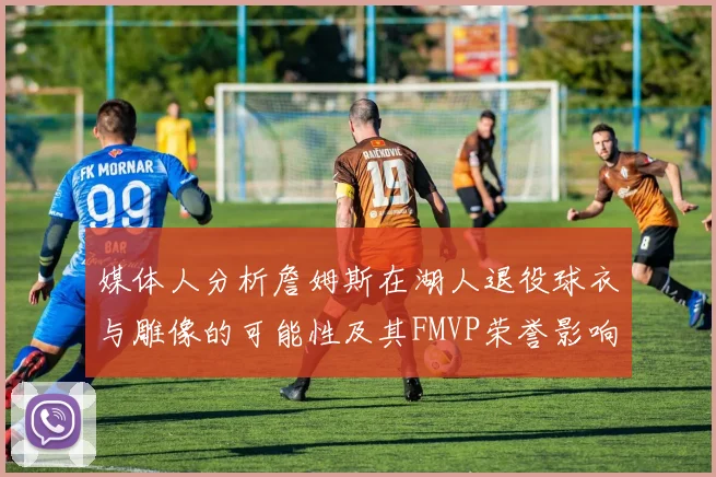 媒体人分析詹姆斯在湖人退役球衣与雕像的可能性及其FMVP荣誉影响