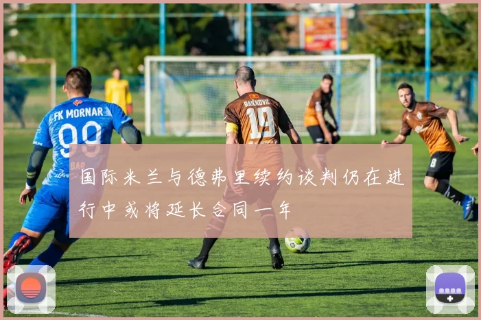 国际米兰与德弗里续约谈判仍在进行中或将延长合同一年
