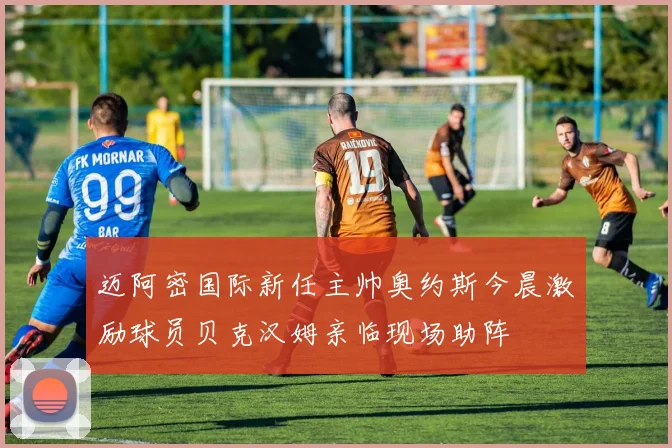迈阿密国际新任主帅奥约斯今晨激励球员贝克汉姆亲临现场助阵