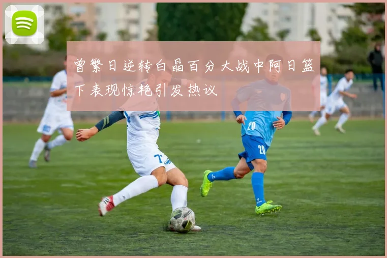 曾繁日逆转白晶百分大战中阿日篮下表现惊艳引发热议