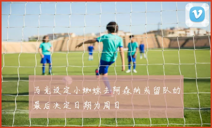 马竞设定小蜘蛛去阿森纳或留队的最后决定日期为周日