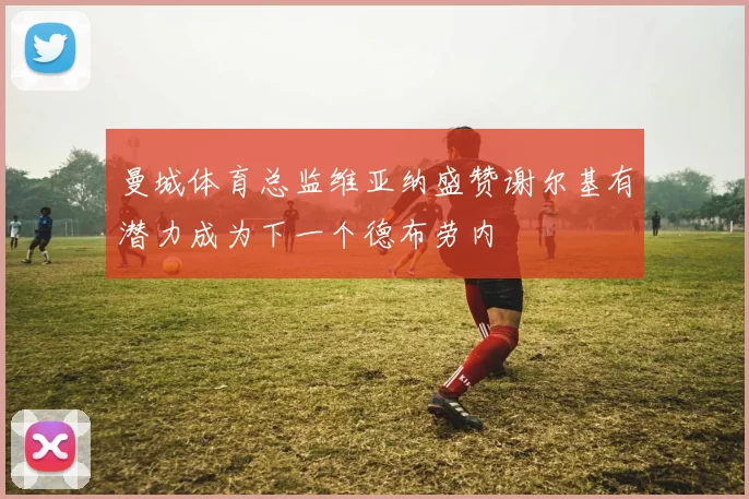 曼城体育总监维亚纳盛赞谢尔基有潜力成为下一个德布劳内