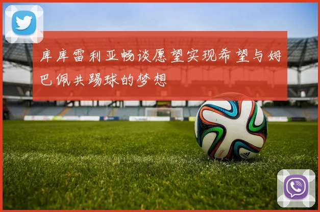 库库雷利亚畅谈愿望实现希望与姆巴佩共踢球的梦想