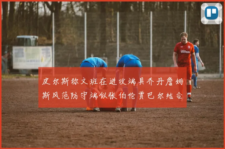 皮尔斯称文班在进攻端具乔丹詹姆斯风范防守端似张伯伦贾巴尔结合