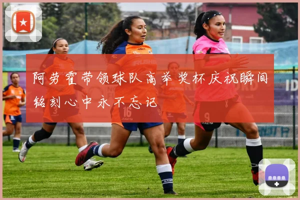阿劳霍带领球队高举奖杯庆祝瞬间铭刻心中永不忘记