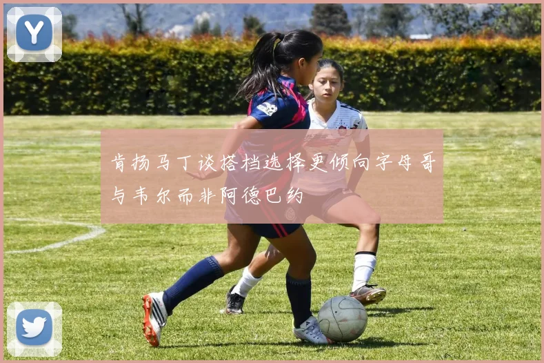 肯扬马丁谈搭档选择更倾向字母哥与韦尔而非阿德巴约
