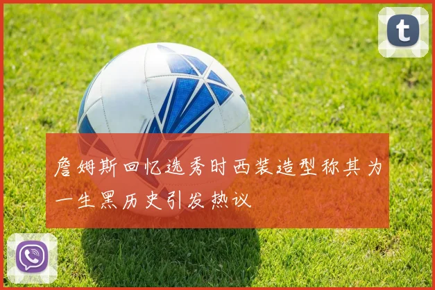 詹姆斯回忆选秀时西装造型称其为一生黑历史引发热议