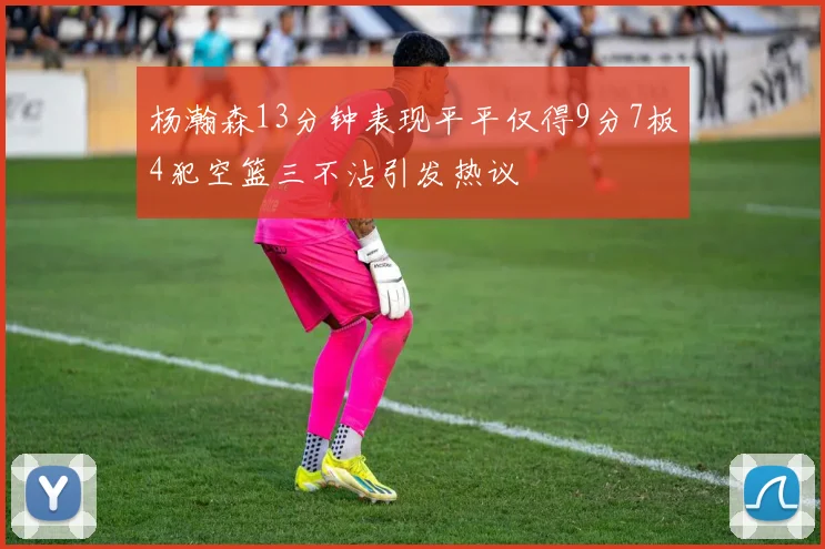 杨瀚森13分钟表现平平仅得9分7板4犯空篮三不沾引发热议