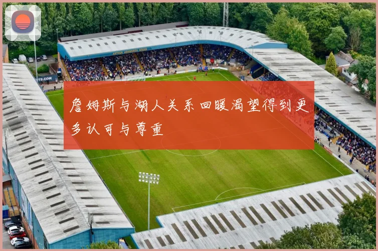 詹姆斯与湖人关系回暖渴望得到更多认可与尊重