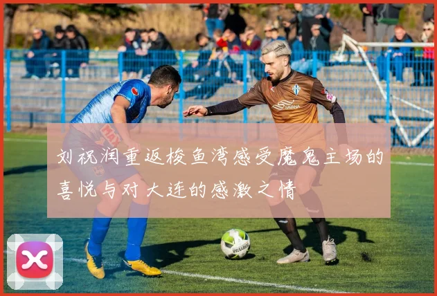 刘祝润重返梭鱼湾感受魔鬼主场的喜悦与对大连的感激之情