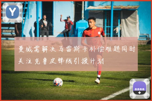 曼城需解决马雷斯卡补偿难题同时关注克鲁皮锋线引援计划