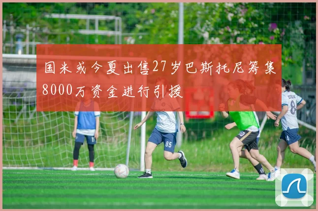 国米或今夏出售27岁巴斯托尼筹集8000万资金进行引援