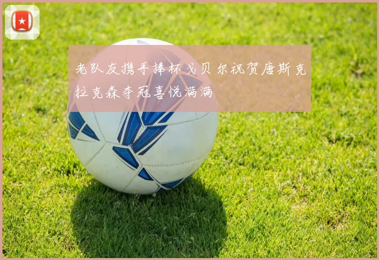 老队友携手捧杯戈贝尔祝贺唐斯克拉克森夺冠喜悦满满
