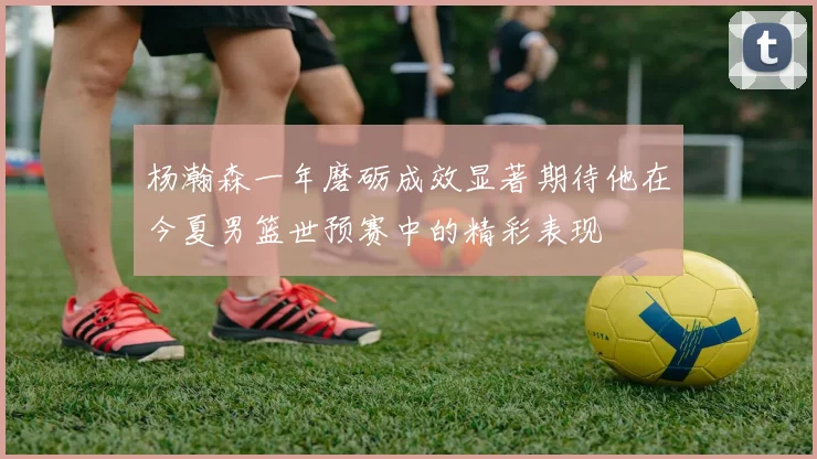 杨瀚森一年磨砺成效显著期待他在今夏男篮世预赛中的精彩表现