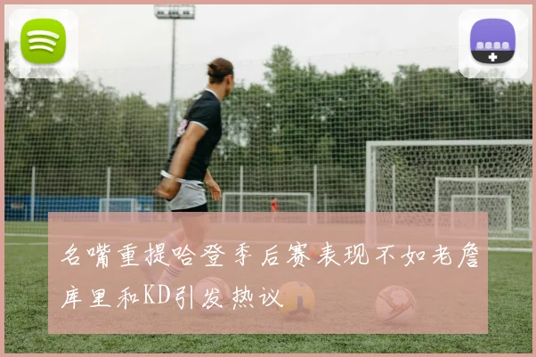 名嘴重提哈登季后赛表现不如老詹库里和KD引发热议