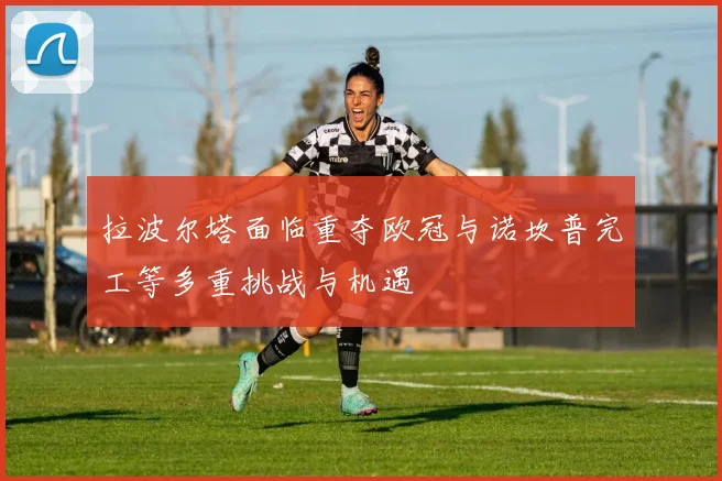 拉波尔塔面临重夺欧冠与诺坎普完工等多重挑战与机遇