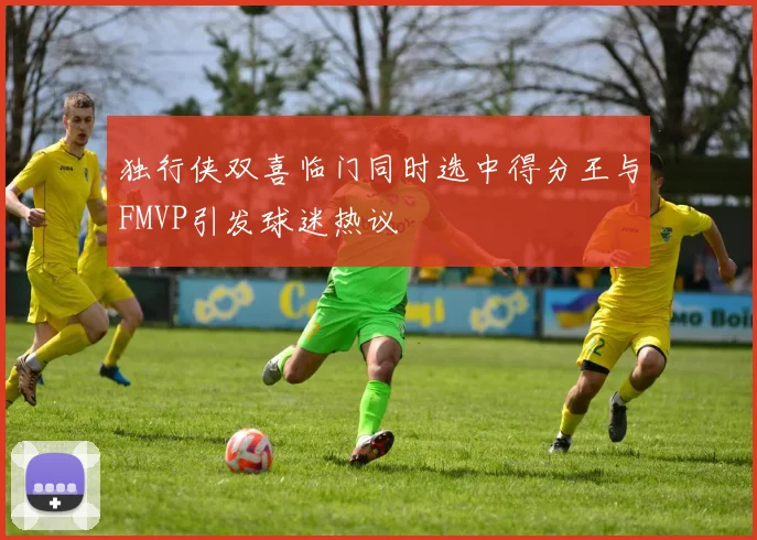 独行侠双喜临门同时选中得分王与FMVP引发球迷热议