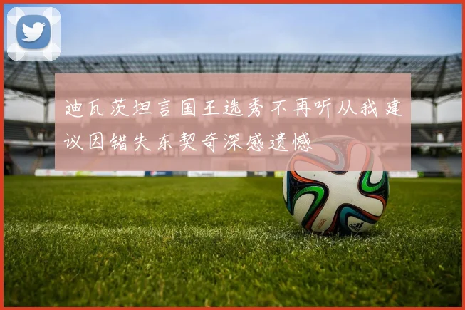 迪瓦茨坦言国王选秀不再听从我建议因错失东契奇深感遗憾