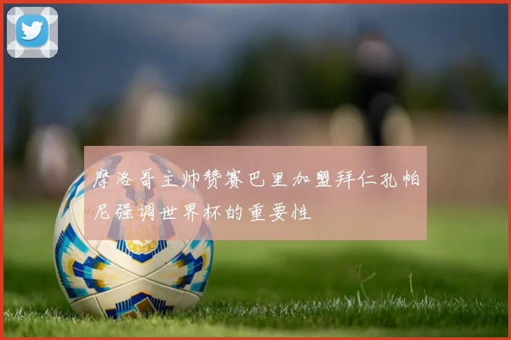 摩洛哥主帅赞赛巴里加盟拜仁孔帕尼强调世界杯的重要性