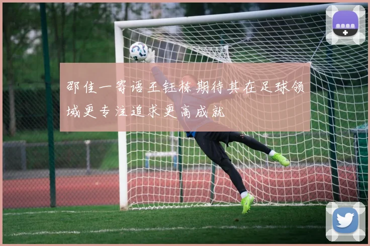 邵佳一寄语王钰栋期待其在足球领域更专注追求更高成就