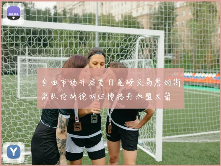自由市场开启首日重磅交易詹姆斯离队伦纳德回归博格丹加盟火箭