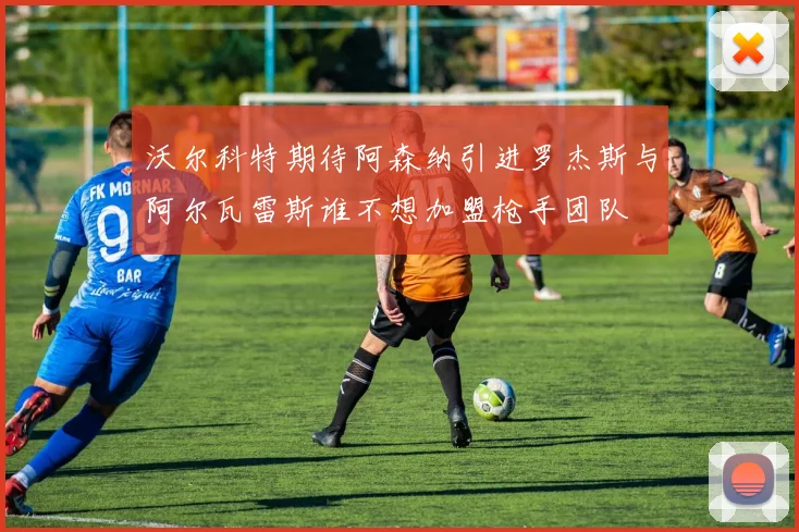 沃尔科特期待阿森纳引进罗杰斯与阿尔瓦雷斯谁不想加盟枪手团队