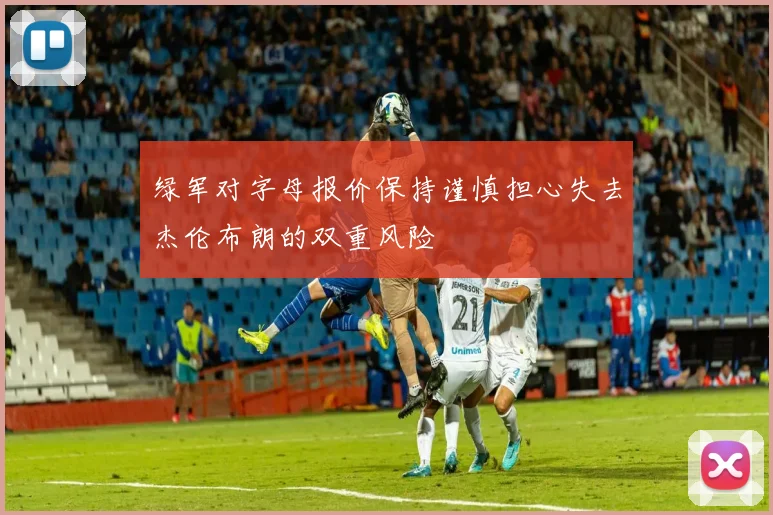绿军对字母报价保持谨慎担心失去杰伦布朗的双重风险