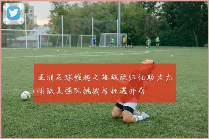 亚洲足球崛起之路旅欧归化助力无惧欧美强队挑战与机遇并存