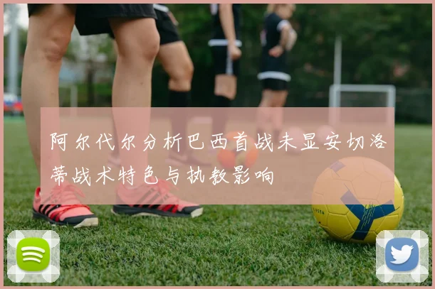 阿尔代尔分析巴西首战未显安切洛蒂战术特色与执教影响