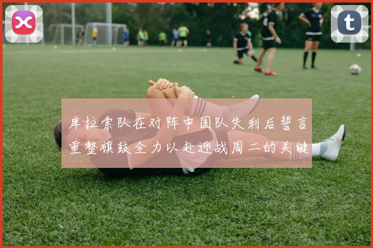 库拉索队在对阵中国队失利后誓言重整旗鼓全力以赴迎战周二的关键比赛