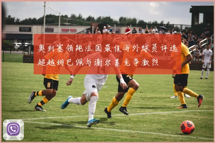 奥利塞领跑法国最佳海外球员评选超越姆巴佩与谢尔基竞争激烈