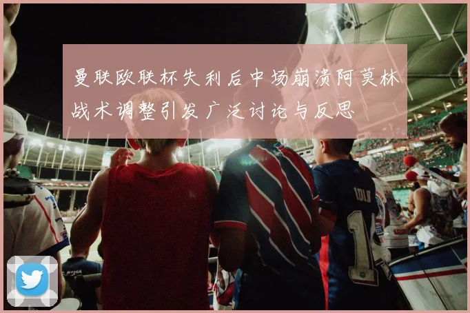 曼联欧联杯失利后中场崩溃阿莫林战术调整引发广泛讨论与反思