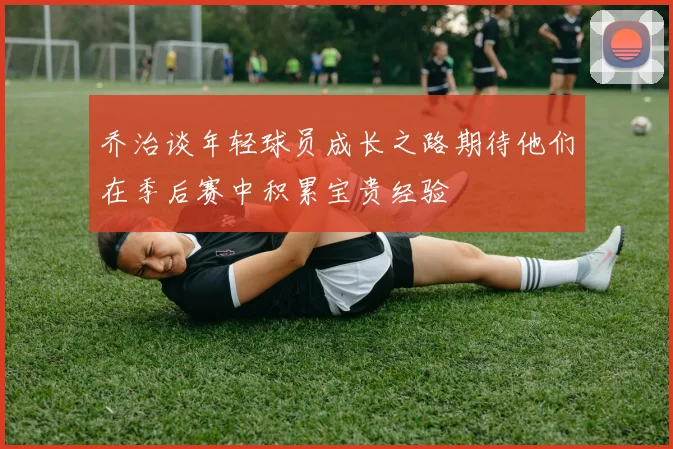 乔治谈年轻球员成长之路期待他们在季后赛中积累宝贵经验
