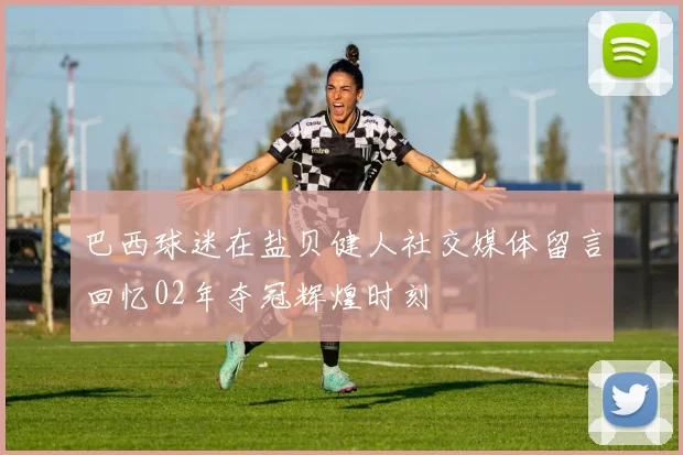 巴西球迷在盐贝健人社交媒体留言回忆02年夺冠辉煌时刻