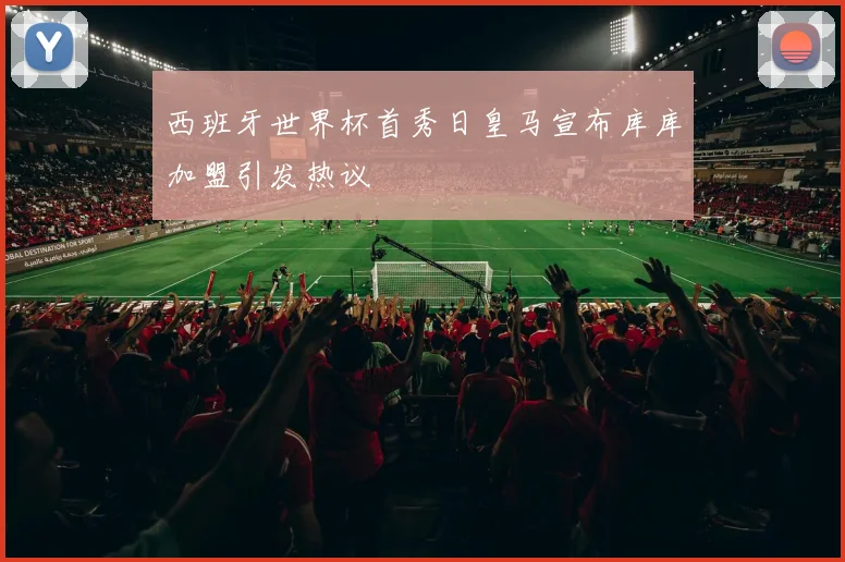 西班牙世界杯首秀日皇马宣布库库加盟引发热议